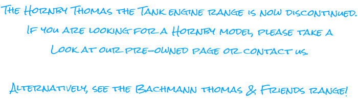 The Hornby Thomas the Tank engine range is now discontinued. If you are looking for a Hornby model, please take a Look at our pre-owned page or contact us.  Alternatively, see the Bachmann thomas & Friends range!